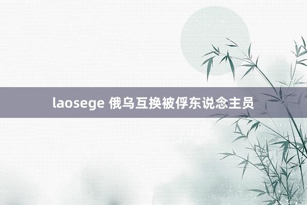 laosege 俄乌互换被俘东说念主员