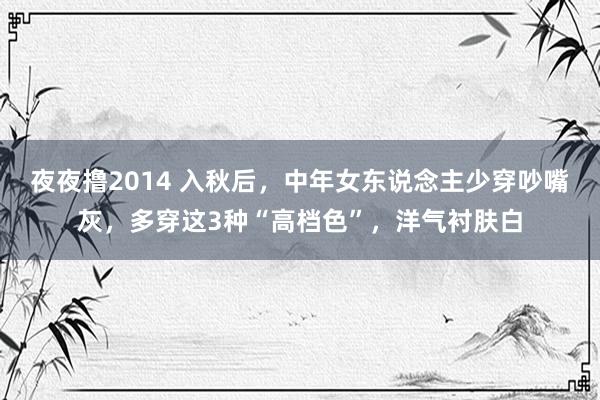 夜夜撸2014 入秋后，中年女东说念主少穿吵嘴灰，多穿这3种“高档色”，洋气衬肤白