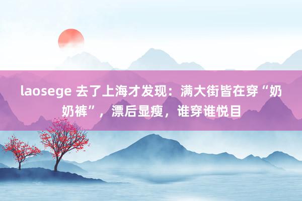 laosege 去了上海才发现：满大街皆在穿“奶奶裤”，漂后显瘦，谁穿谁悦目