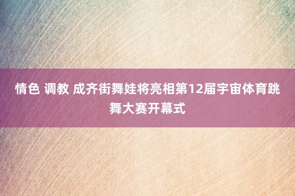 情色 调教 成齐街舞娃将亮相第12届宇宙体育跳舞大赛开幕式