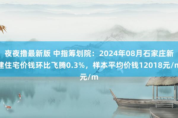 夜夜撸最新版 中指筹划院：2024年08月石家庄新建住宅价钱环比飞腾0.3%，样本平均价钱12018元/m