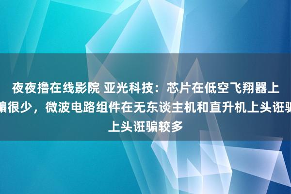 夜夜撸在线影院 亚光科技：芯片在低空飞翔器上头诳骗很少，微波电路组件在无东谈主机和直升机上头诳骗较多