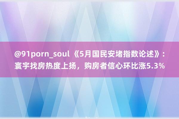 @91porn_soul 《5月国民安堵指数论述》：寰宇找房热度上扬，购房者信心环比涨5.3%