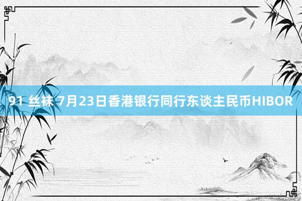 91 丝袜 7月23日香港银行同行东谈主民币HIBOR