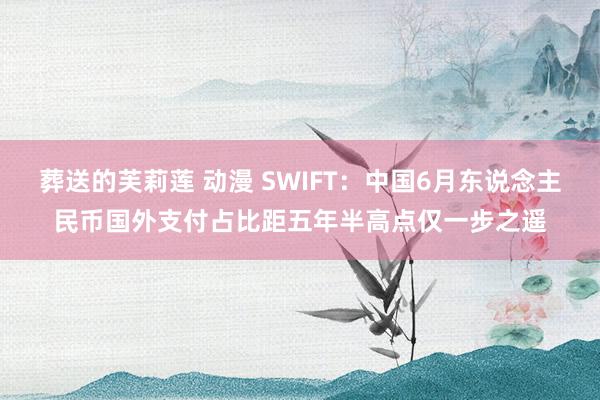 葬送的芙莉莲 动漫 SWIFT：中国6月东说念主民币国外支付占比距五年半高点仅一步之遥