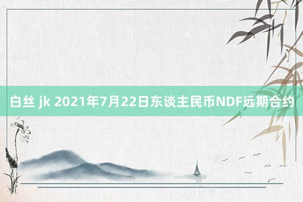 白丝 jk 2021年7月22日东谈主民币NDF远期合约