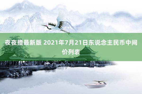 夜夜撸最新版 2021年7月21日东说念主民币中间价列表