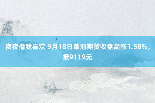 夜夜撸我喜欢 9月18日菜油期货收盘高涨1.58%，报9119元