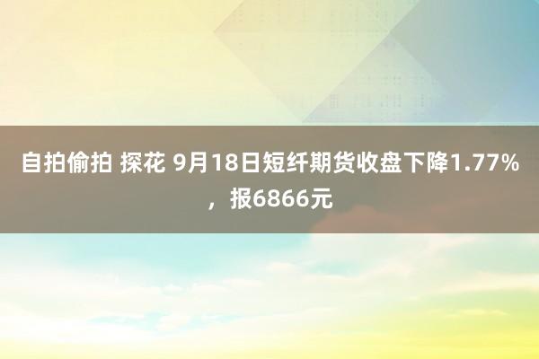 自拍偷拍 探花 9月18日短纤期货收盘下降1.77%，报6866元