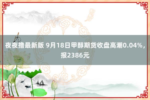 夜夜撸最新版 9月18日甲醇期货收盘高潮0.04%，报2386元