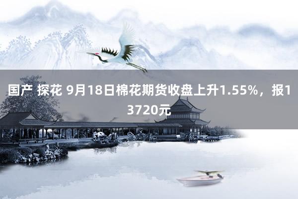 国产 探花 9月18日棉花期货收盘上升1.55%，报13720元