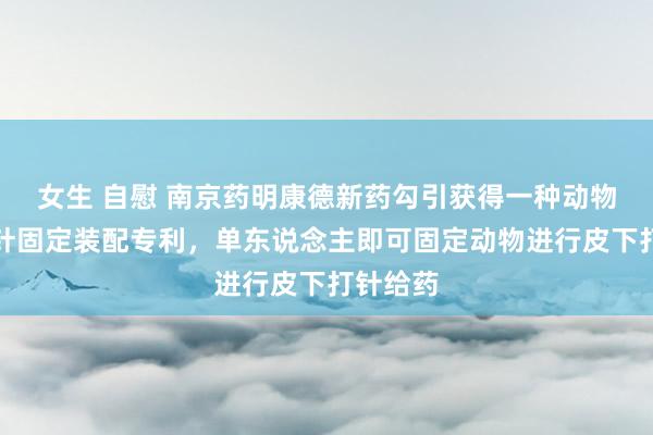 女生 自慰 南京药明康德新药勾引获得一种动物皮下打针固定装配专利，单东说念主即可固定动物进行皮下打针给药