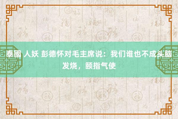 泰國 人妖 彭德怀对毛主席说：我们谁也不成头脑发烧，颐指气使