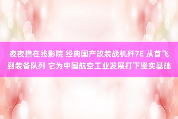 夜夜撸在线影院 经典国产改装战机歼7E 从首飞到装备队列 它为中国航空工业发展打下坚实基础