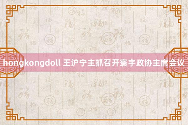 hongkongdoll 王沪宁主抓召开寰宇政协主席会议