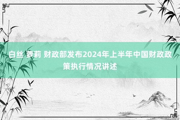 白丝 萝莉 财政部发布2024年上半年中国财政政策执行情况讲述