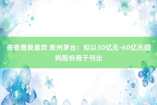 夜夜撸我喜欢 贵州茅台：拟以30亿元-60亿元回购股份用于刊出