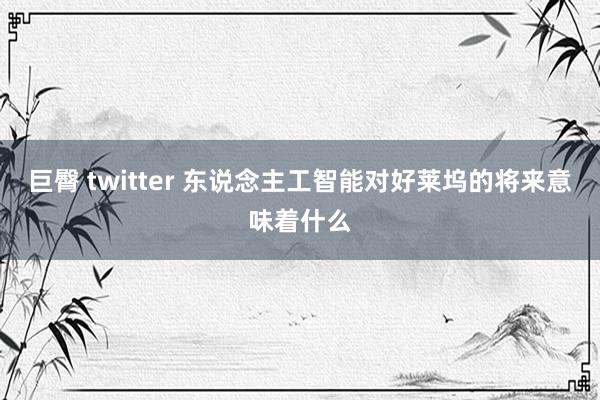 巨臀 twitter 东说念主工智能对好莱坞的将来意味着什么