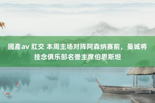 國產av 肛交 本周主场对阵阿森纳赛前，曼城将挂念俱乐部名誉主席伯恩斯坦