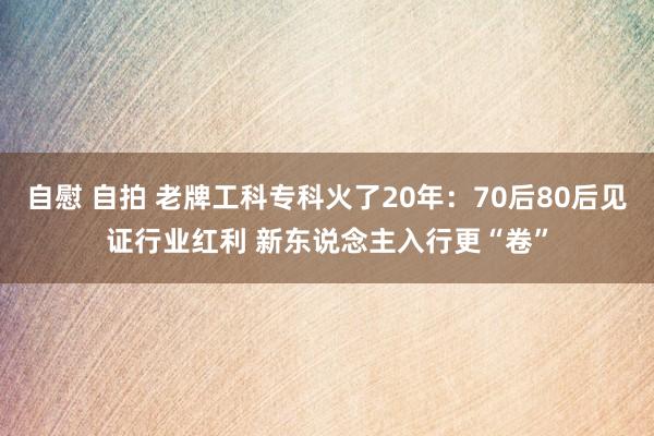 自慰 自拍 老牌工科专科火了20年：70后80后见证行业红利 新东说念主入行更“卷”