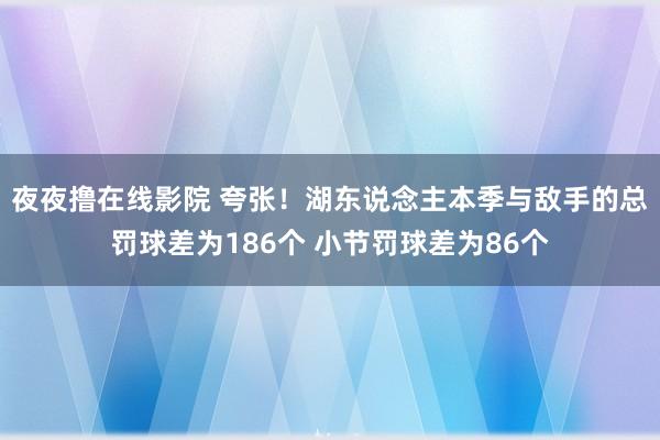 夜夜撸在线影院 夸张！湖东说念主本季与敌手的总罚球差为186个 小节罚球差为86个