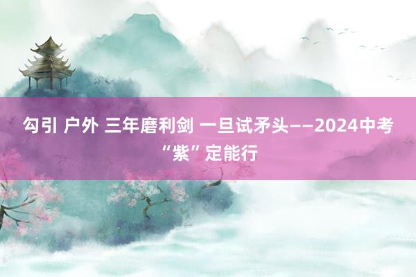 勾引 户外 三年磨利剑 一旦试矛头——2024中考“紫”定能行