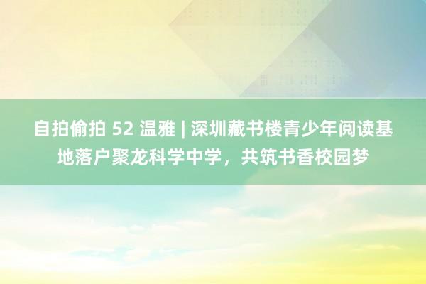 自拍偷拍 52 温雅 | 深圳藏书楼青少年阅读基地落户聚龙科学中学，共筑书香校园梦