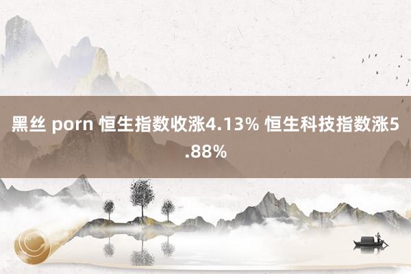 黑丝 porn 恒生指数收涨4.13% 恒生科技指数涨5.88%