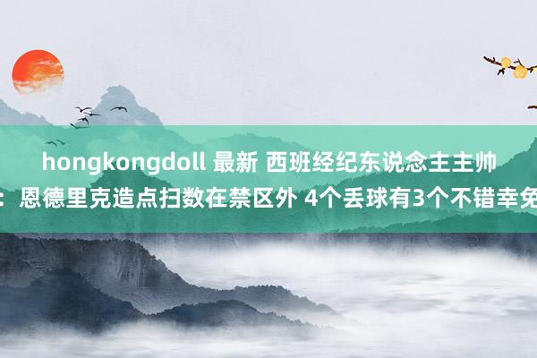 hongkongdoll 最新 西班经纪东说念主主帅：恩德里克造点扫数在禁区外 4个丢球有3个不错幸免