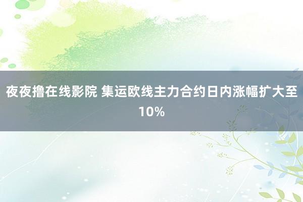 夜夜撸在线影院 集运欧线主力合约日内涨幅扩大至10%