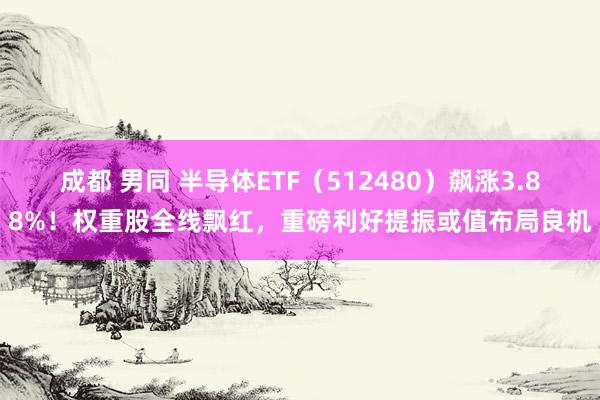 成都 男同 半导体ETF（512480）飙涨3.88%！权重股全线飘红，重磅利好提振或值布局良机