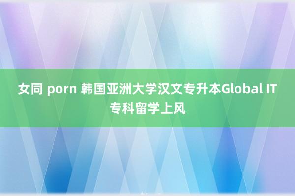 女同 porn 韩国亚洲大学汉文专升本Global IT专科留学上风