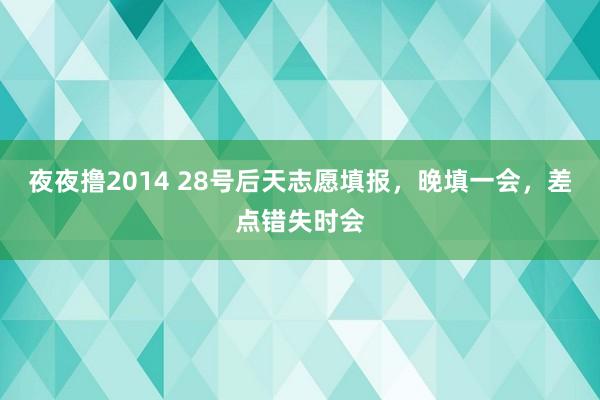 夜夜撸2014 28号后天志愿填报，晚填一会，差点错失时会