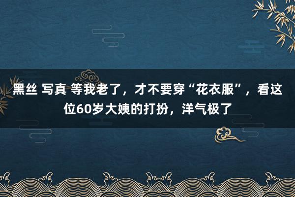 黑丝 写真 等我老了，才不要穿“花衣服”，看这位60岁大姨的打扮，洋气极了