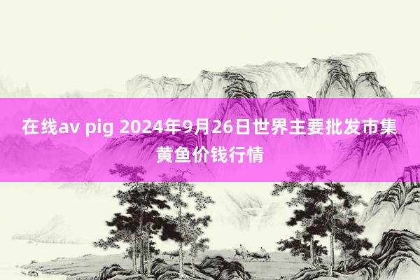 在线av pig 2024年9月26日世界主要批发市集黄鱼价钱行情