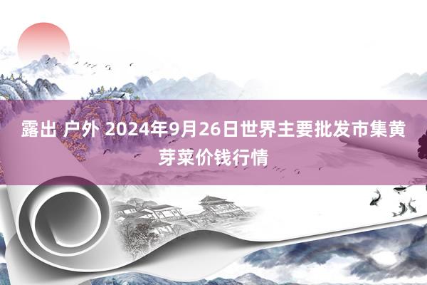 露出 户外 2024年9月26日世界主要批发市集黄芽菜价钱行情