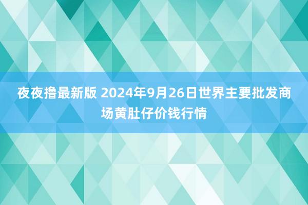 夜夜撸最新版 2024年9月26日世界主要批发商场黄肚仔价钱行情