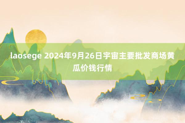 laosege 2024年9月26日宇宙主要批发商场黄瓜价钱行情