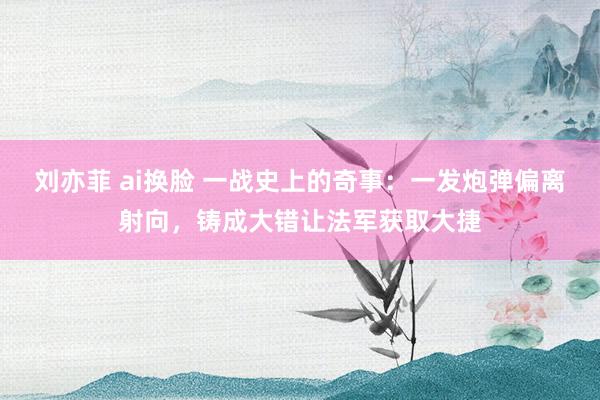 刘亦菲 ai换脸 一战史上的奇事：一发炮弹偏离射向，铸成大错让法军获取大捷