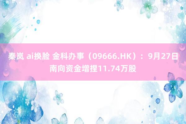 秦岚 ai换脸 金科办事（09666.HK）：9月27日南向资金增捏11.74万股