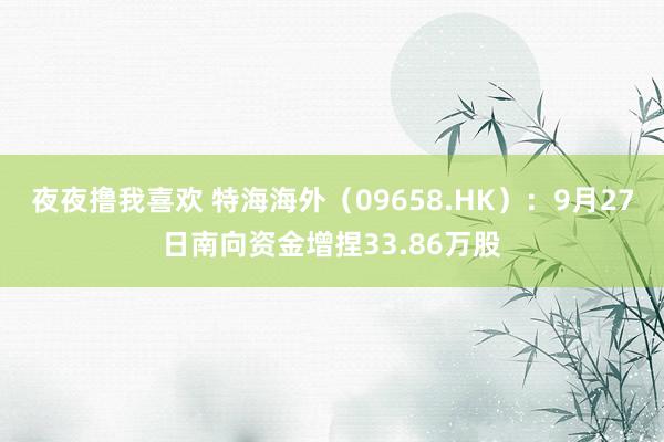 夜夜撸我喜欢 特海海外（09658.HK）：9月27日南向资金增捏33.86万股