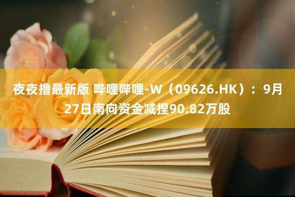 夜夜撸最新版 哔哩哔哩-W（09626.HK）：9月27日南向资金减捏90.82万股