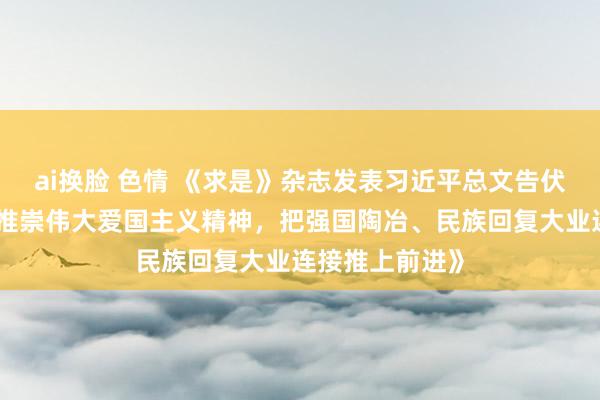 ai换脸 色情 《求是》杂志发表习近平总文告伏击著作《讲理推崇伟大爱国主义精神，把强国陶冶、民族回复大业连接推上前进》