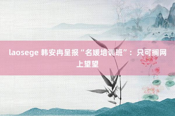 laosege 韩安冉呈报“名媛培训班”：只可搁网上望望