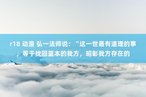 r18 动漫 弘一法师说：“这一世最有道理的事，等于找回蓝本的我方，昭彰我方存在的