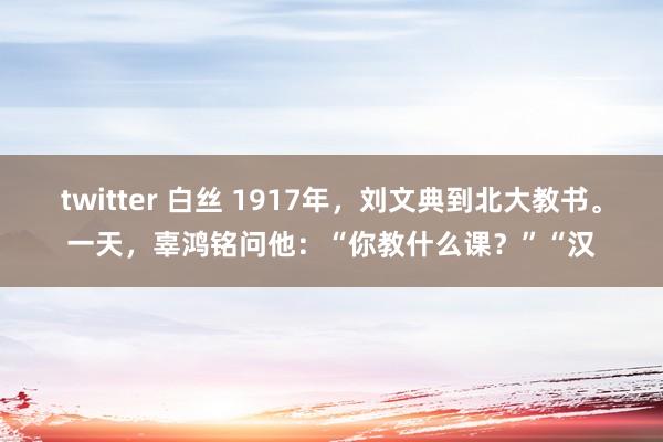 twitter 白丝 1917年，刘文典到北大教书。一天，辜鸿铭问他：“你教什么课？”“汉