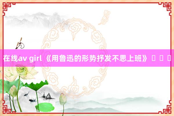 在线av girl 《用鲁迅的形势抒发不思上班》 ​​​