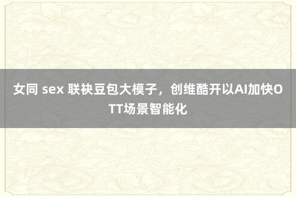 女同 sex 联袂豆包大模子，创维酷开以AI加快OTT场景智能化