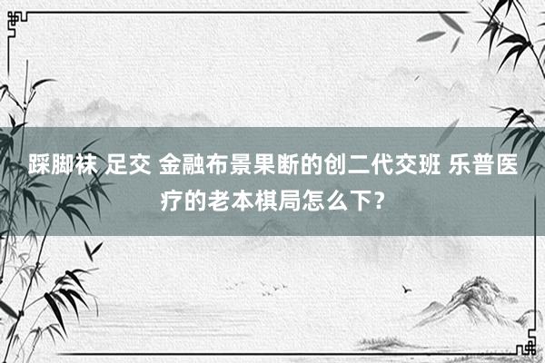 踩脚袜 足交 金融布景果断的创二代交班 乐普医疗的老本棋局怎么下？