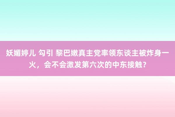 妖媚婷儿 勾引 黎巴嫩真主党率领东谈主被炸身一火，会不会激发第六次的中东接触？